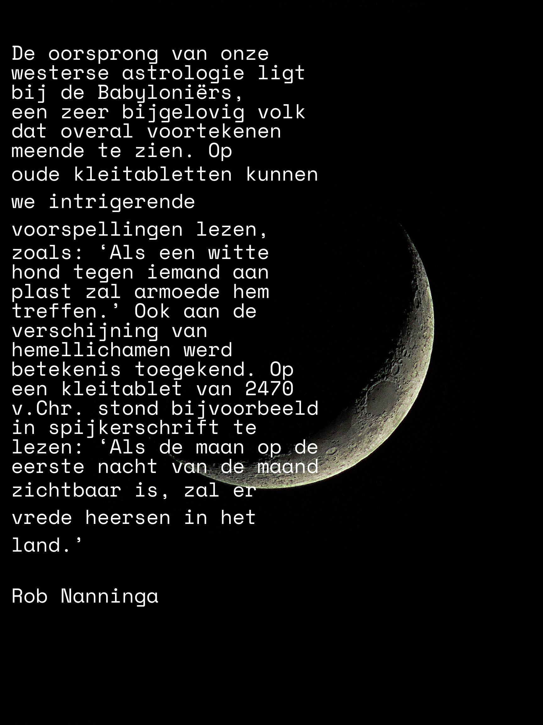 Rob Nanninga quote
De oorsprong van onze westerse astrologie ligt bij de Babyloniërs,
een zeer bijgelovig volk dat overal voortekenen meende te zien. Op
oude kleitabletten kunnen we intrigerende voorspellingen lezen,
zoals: ‘Als een witte hond tegen iemand aan plast zal armoede hem
treffen.’ Ook aan de verschijning van hemellichamen werd betekenis
toegekend. Op een kleitablet van 2470 v.Chr. stond bijvoorbeeld in
spijkerschrift te lezen: ‘Als de maan op de eerste nacht van de maand
zichtbaar is, zal er vrede heersen in het land.’