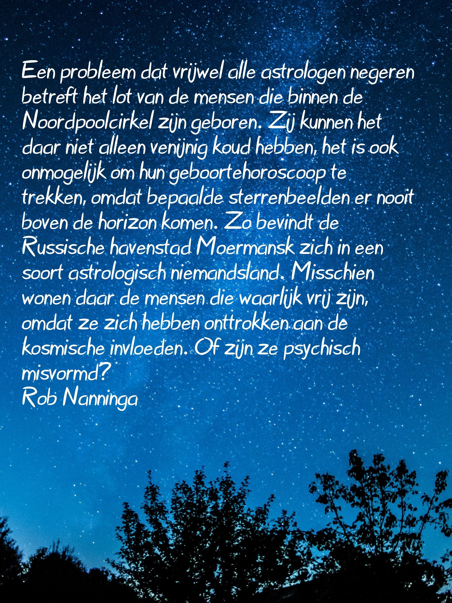 Rob Nanninga quote

Een probleem dat vrijwel alle astrologen negeren betreft het lot van
de mensen die binnen de Noordpoolcirkel zijn geboren. Zij kunnen
het daar niet alleen venijnig koud hebben, het is ook onmogelijk om
hun geboortehoroscoop te trekken, omdat bepaalde sterrenbeelden er
nooit boven de horizon komen. Zo bevindt de Russische havenstad
Moermansk zich in een soort astrologisch niemandsland. Misschien
wonen daar de mensen die waarlijk vrij zijn, omdat ze zich hebben
onttrokken aan de kosmische invloeden. Of zijn ze psychisch
misvormd?
Rob Nanninga