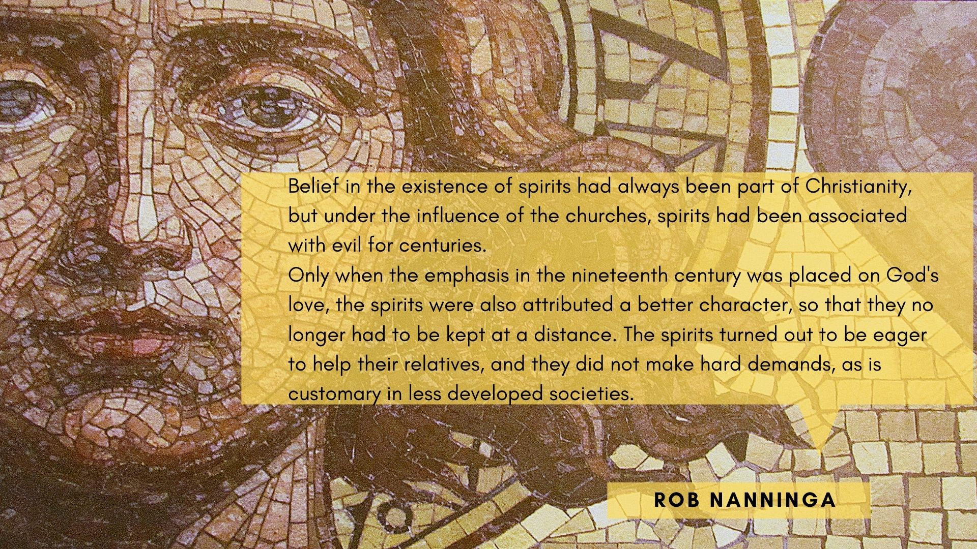 Rob Nanninga quote

Belief in the existence of spirits had always been part of Christianity, but under the influence of the churches, spirits had been associated with evil for centuries.

Only when the emphasis in the nineteenth century was placed on God's love, the spirits were also attributed a better character, so that they no longer had to be kept at a distance. The spirits turned out to be eager to help their relatives, and they did not make hard demands, as is customary in less developed societies.

Rob Nanninga