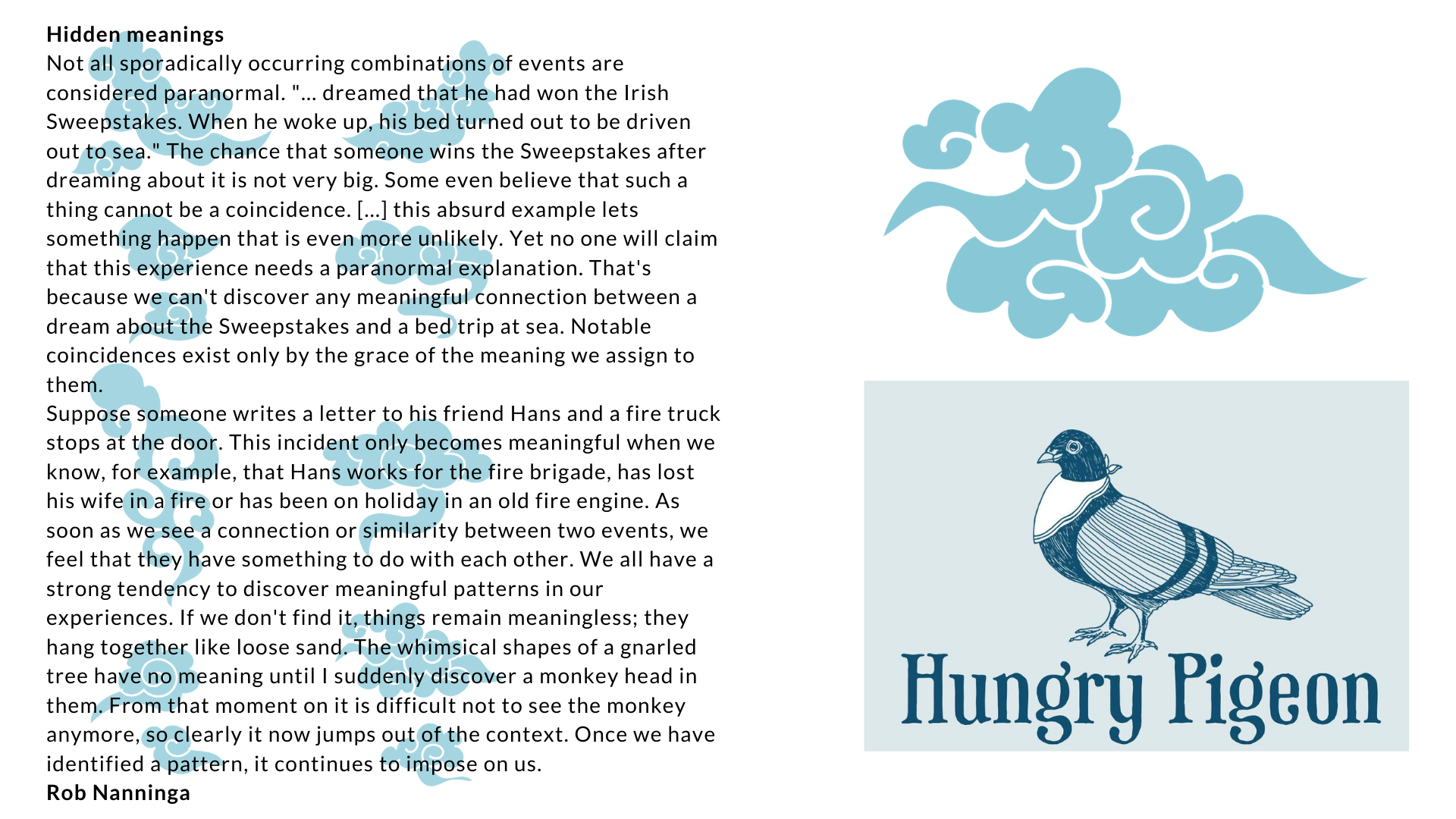 Rob Nanninga quote Hidden meanings
Not all sporadically occurring combinations of events are considered paranormal. "... dreamed that he had won the Irish Sweepstakes. When he woke up, his bed turned out to be driven out to sea." The chance that someone wins the Sweepstakes after dreaming about it is not very big. Some even believe that such a thing cannot be a coincidence. [...] this absurd example lets something happen that is even more unlikely. Yet no one will claim that this experience needs a paranormal explanation. That's because we can't discover any meaningful connection between a dream about the Sweepstakes and a bed trip at sea. Notable coincidences exist only by the grace of the meaning we assign to them.
Suppose someone writes a letter to his friend Hans and a fire truck stops at the door. This incident only becomes meaningful when we know, for example, that Hans works for the fire brigade, has lost his wife in a fire or has been on holiday in an old fire engine. As soon as we see a connection or similarity between two events, we feel that they have something to do with each other. We all have a strong tendency to discover meaningful patterns in our experiences. If we don't find it, things remain meaningless; they hang together like loose sand. The whimsical shapes of a gnarled tree have no meaning until I suddenly discover a monkey head in them. From that moment on it is difficult not to see the monkey anymore, so clearly it now jumps out of the context. Once we have identified a pattern, it continues to impose on us.
Rob Nanninga