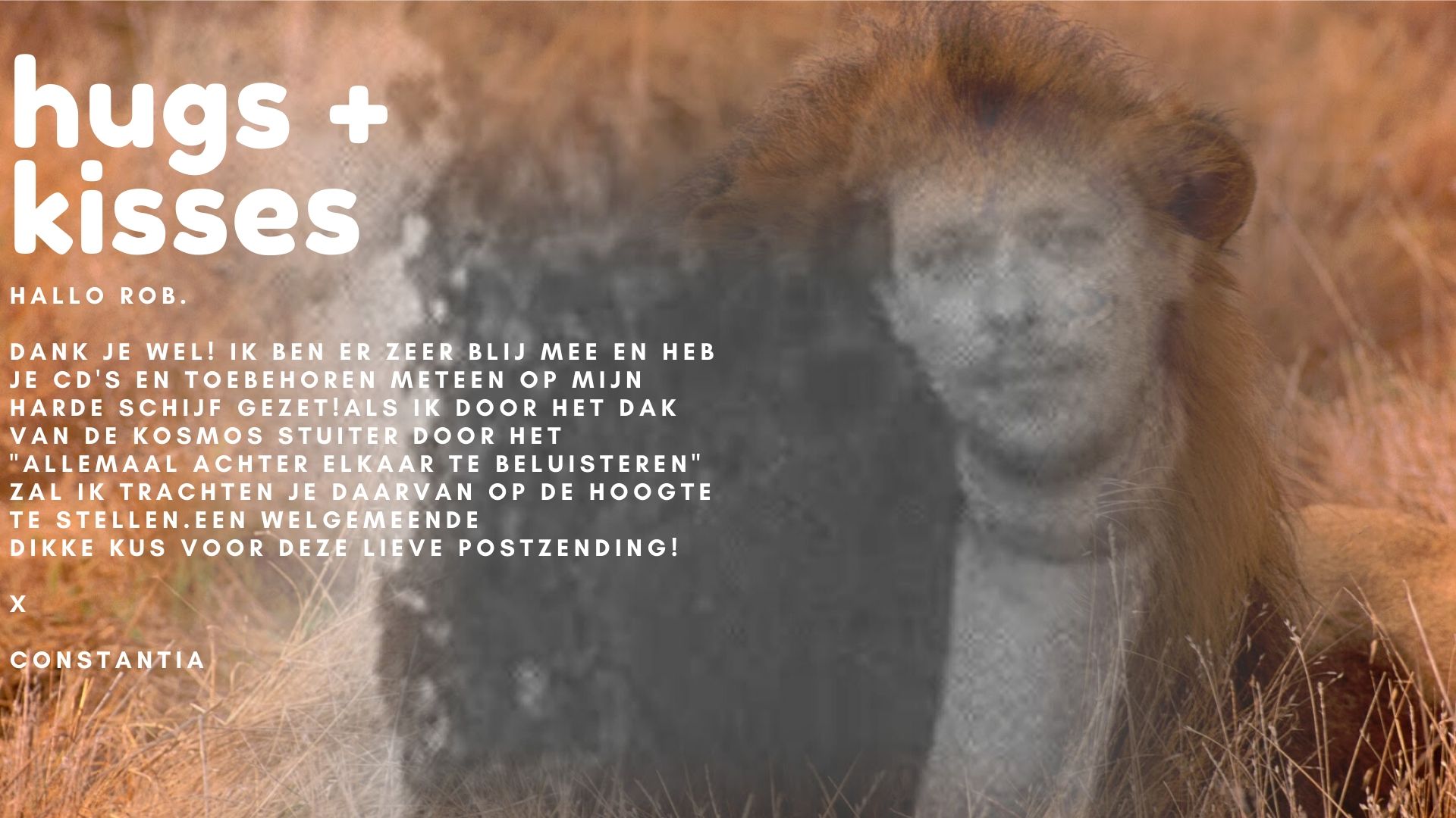 Constantia Oomen to Rob Nanninga quote

Hallo Rob.

Dank je wel! Ik ben er zeer blij mee en heb je cd's en toebehoren meteen op mijn harde schijf gezet!
Als ik door het dak van de kosmos stuiter door het "allemaal achter elkaar te beluisteren" zal ik trachten je daarvan op de hoogte te stellen.

Een welgemeende dikke kus voor deze lieve postzending!

X

Constantia