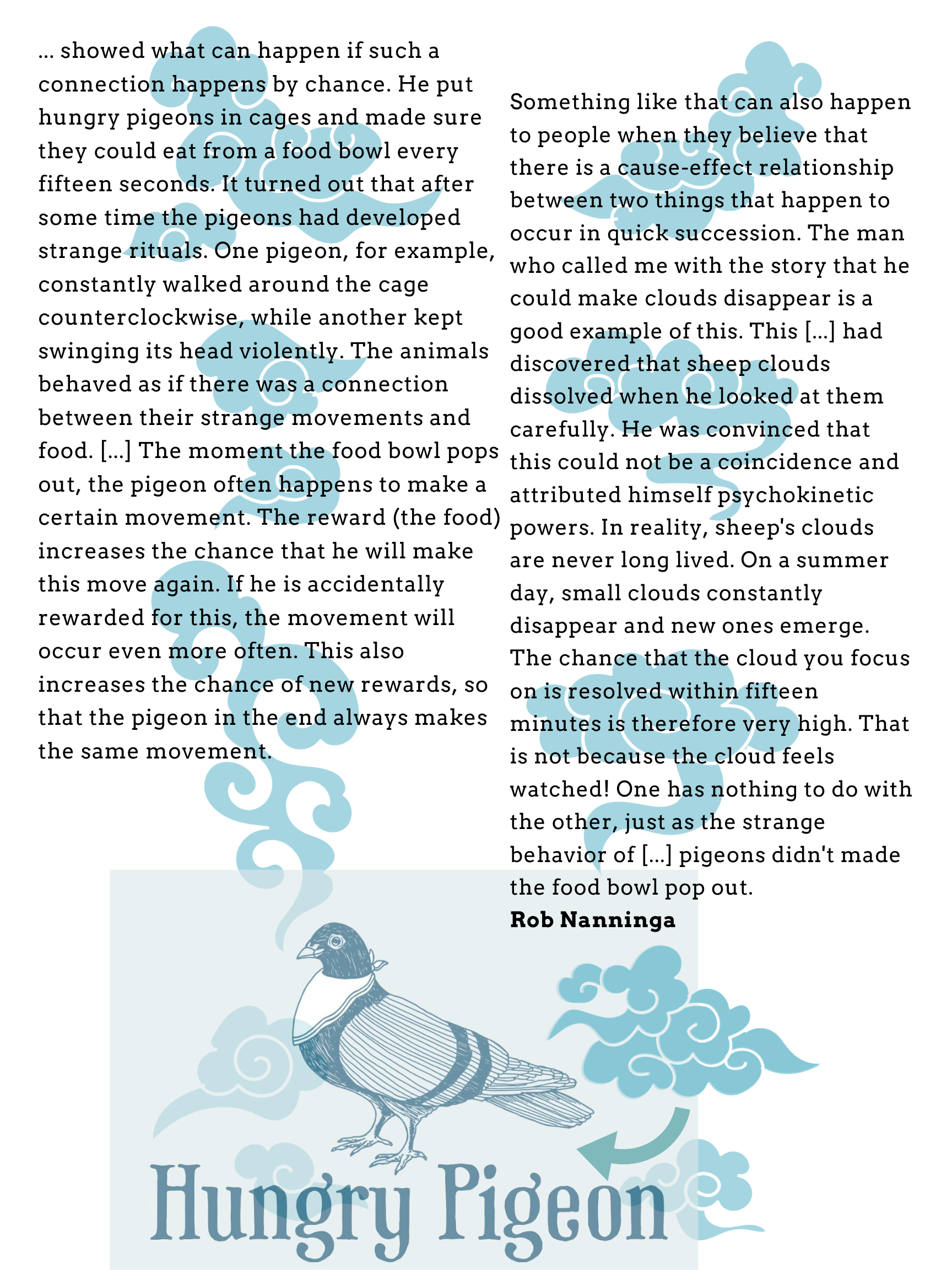 Rob Nanninga quote

... showed what can happen if such a connection happens by chance. He put hungry pigeons in cages and made sure they could eat from a food bowl every fifteen seconds. It turned out that after some time the pigeons had developed strange rituals. One pigeon, for example, constantly walked around the cage counterclockwise, while another kept swinging its head violently. The animals behaved as if there was a connection between their strange movements and food. [...] The moment the food bowl pops out, the pigeon often happens to make a certain movement. The reward (the food) increases the chance that he will make this move again. If he is accidentally rewarded for this, the movement will occur even more often. This also increases the chance of new rewards, so that the pigeon in the end always makes the same movement.
Something like that can also happen to people when they believe that there is a cause-effect relationship between two things that happen to occur in quick succession. The man who called me with the story that he could make clouds disappear is a good example of this. This [...] had discovered that sheep clouds dissolved when he looked at them carefully. He was convinced that this could not be a coincidence and attributed himself psychokinetic powers. In reality, sheep's clouds are never long lived. On a summer day, small clouds constantly disappear and new ones emerge. The chance that the cloud you focus on is resolved within fifteen minutes is therefore very high. That is not because the cloud feels watched! One has nothing to do with the other, just as the strange behavior of [...] pigeons didn't made the food bowl pop out.
Rob Nanninga