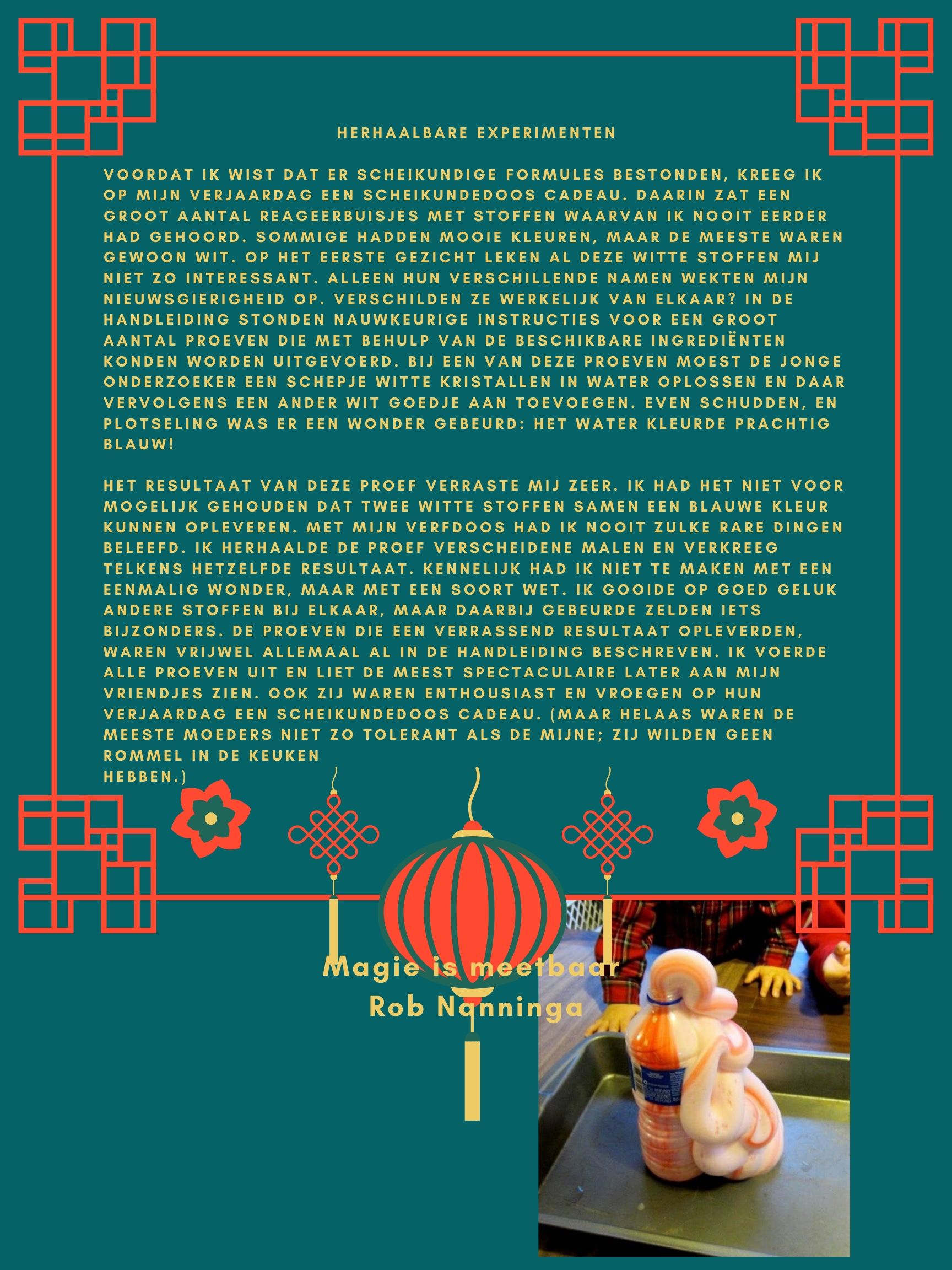 Rob Nanninga quote

Voordat ik wist dat er scheikundige formules bestonden, kreeg ik op
mijn verjaardag een scheikundedoos cadeau. Daarin zat een groot
aantal reageerbuisjes met stoffen waarvan ik nooit eerder had
gehoord. Sommige hadden mooie kleuren, maar de meeste waren
gewoon wit. Op het eerste gezicht leken al deze witte stoffen mij niet
zo interessant. Alleen hun verschillende namen wekten mijn
nieuwsgierigheid op. Verschilden ze werkelijk van elkaar? In de
handleiding stonden nauwkeurige instructies voor een groot aantal
proeven die met behulp van de beschikbare ingrediënten konden
worden uitgevoerd. Bij een van deze proeven moest de jonge
onderzoeker een schepje witte kristallen in water oplossen en daar
vervolgens een ander wit goedje aan toevoegen. Even schudden, en
plotseling was er een wonder gebeurd: het water kleurde prachtig
blauw!
Het resultaat van deze proef verraste mij zeer. Ik had het niet voor
mogelijk gehouden dat twee witte stoffen samen een blauwe kleur
kunnen opleveren. Met mijn verfdoos had ik nooit zulke rare dingen
beleefd. Ik herhaalde de proef verscheidene malen en verkreeg
telkens hetzelfde resultaat. Kennelijk had ik niet te maken met een
eenmalig wonder, maar met een soort wet. Ik gooide op goed geluk
andere stoffen bij elkaar, maar daarbij gebeurde zelden iets
bijzonders. De proeven die een verrassend resultaat opleverden,
waren vrijwel allemaal al in de handleiding beschreven. Ik voerde
alle proeven uit en liet de meest spectaculaire later aan mijn vriendjes
zien. Ook zij waren enthousiast en vroegen op hun verjaardag een
scheikundedoos cadeau. (Maar helaas waren de meeste moeders niet
zo tolerant als de mijne; zij wilden geen rommel in de keuken
hebben.)
Rob Nanninga