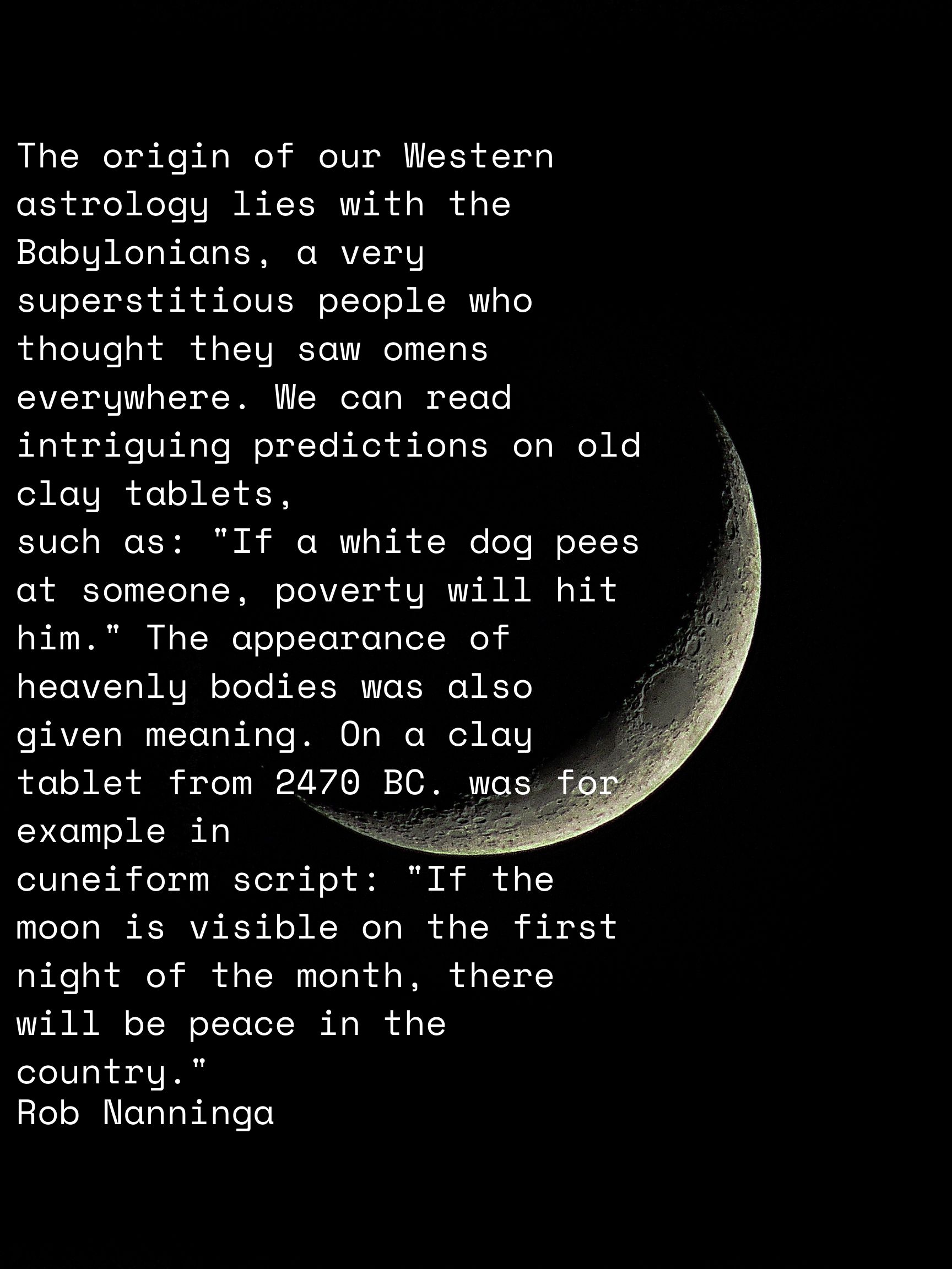Rob Nanninga quote
The origin of our Western astrology lies with the Babylonians, a very superstitious people who thought they saw omens everywhere. We can read intriguing predictions on old clay tablets,
such as: "If a white dog pees at someone, poverty will hit him." The appearance of heavenly bodies was also given meaning. On a clay tablet from 2470 BC. was for example in
cuneiform script: "If the moon is visible on the first night of the month, there will be peace in the country."
Rob Nanninga