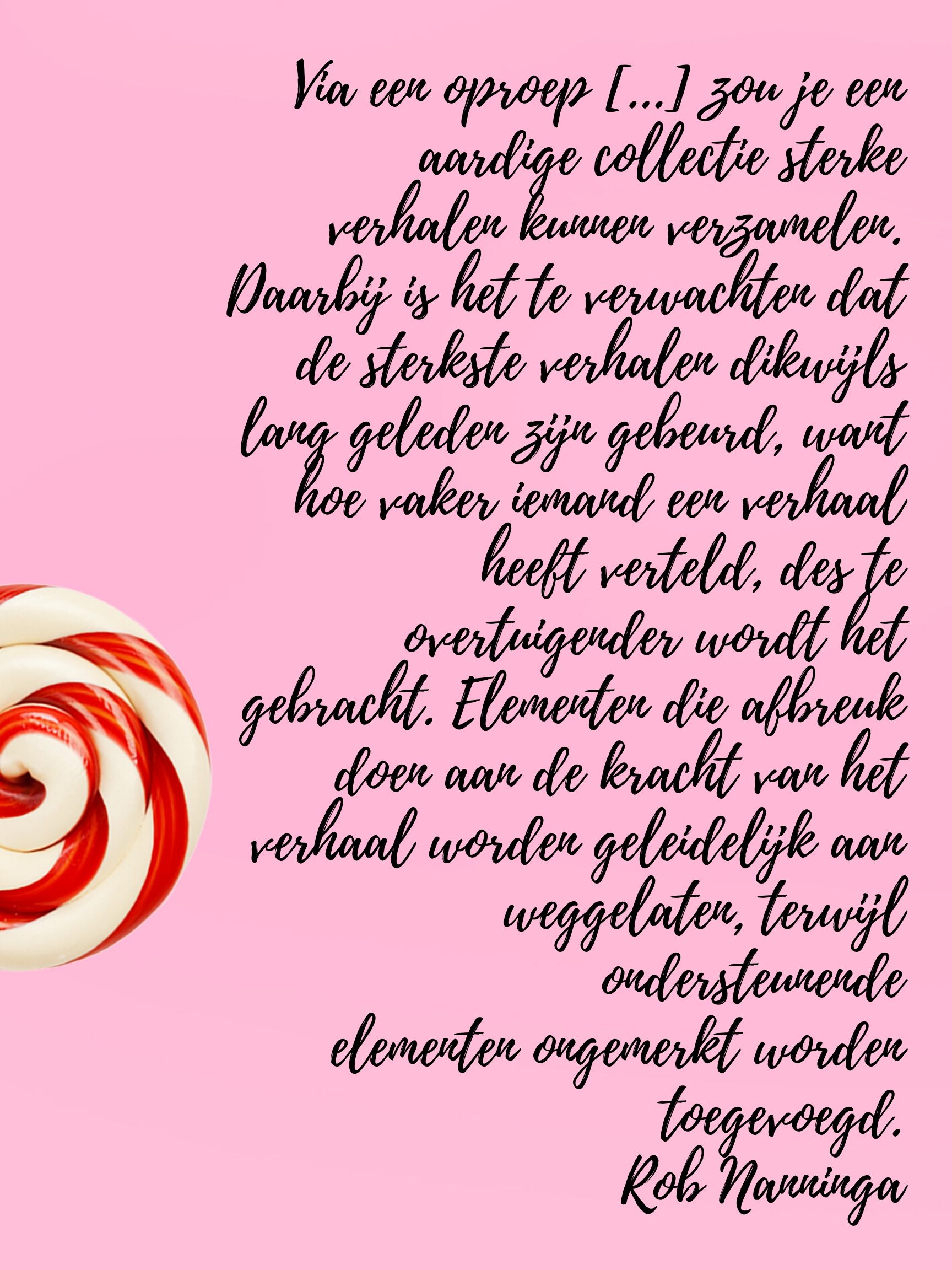 Rob Nanninga quote

Via een oproep [...] zou je een aardige collectie sterke
verhalen kunnen verzamelen. Daarbij is het te verwachten dat de
sterkste verhalen dikwijls lang geleden zijn gebeurd, want hoe vaker
iemand een verhaal heeft verteld, des te overtuigender wordt het
gebracht. Elementen die afbreuk doen aan de kracht van het verhaal
worden geleidelijk aan weggelaten, terwijl ondersteunende
elementen ongemerkt worden toegevoegd. 
Rob Nanninga