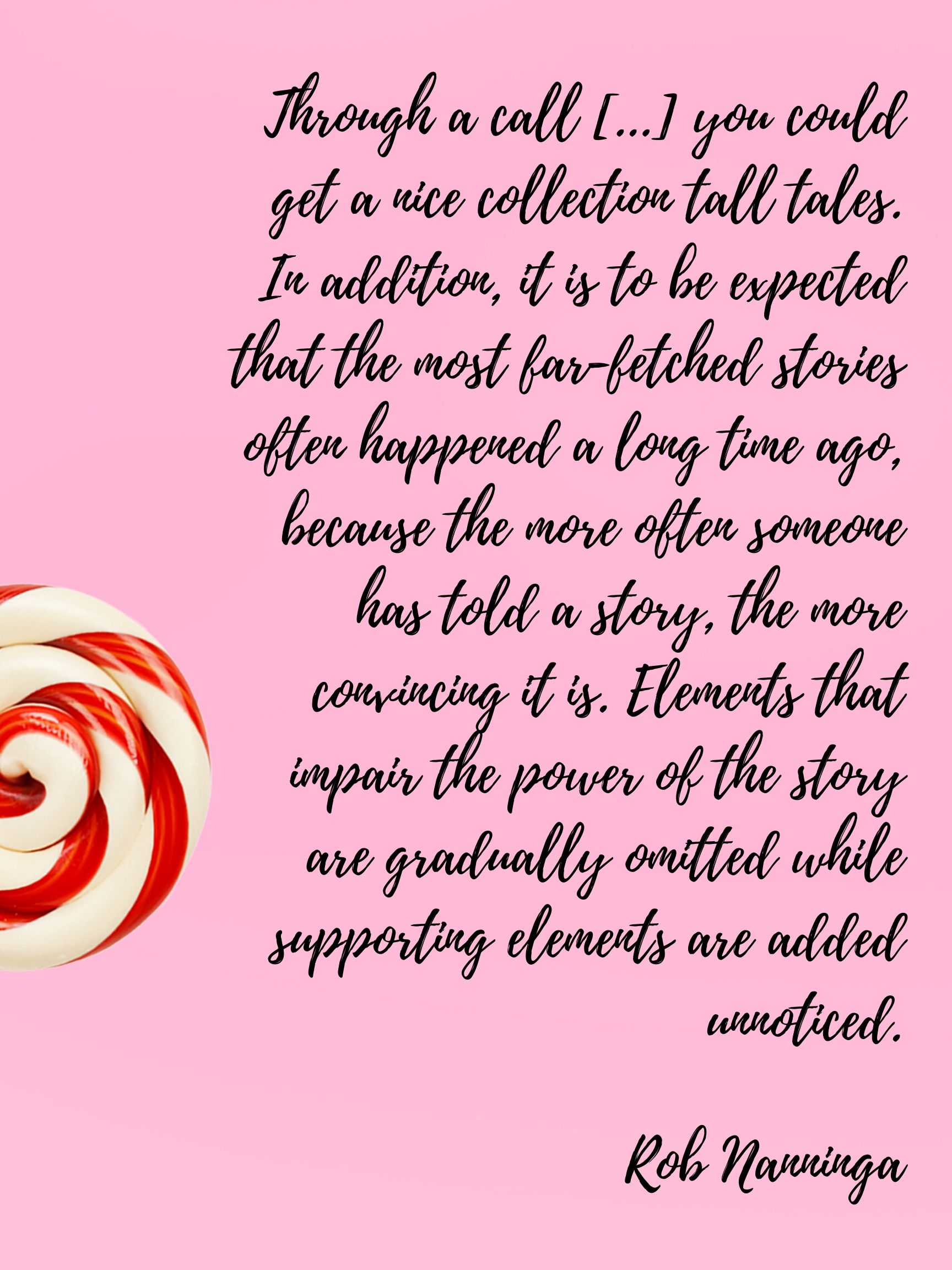 Rob Nanninga quote

Through a call [...] you could get a nice collection tall tales. In addition, it is to be expected that the most far-fetched stories often happened a long time ago, because the more often someone has told a story, the more convincing it is. Elements that impair the power of the story are gradually omitted while supporting elements are added unnoticed.
Rob Nanninga