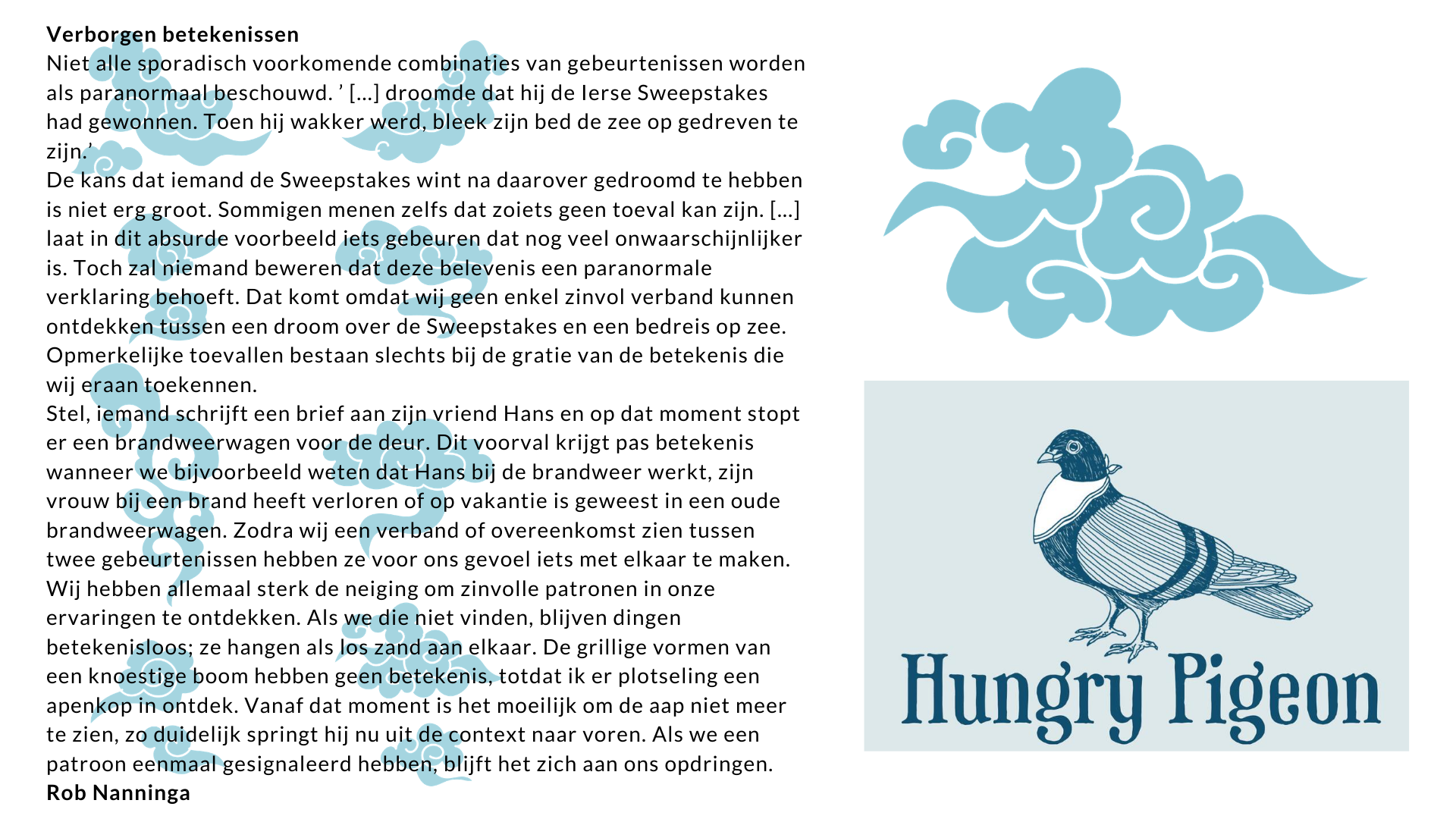 Rob Nanninga quote
Verborgen betekenissen
Niet alle sporadisch voorkomende combinaties van gebeurtenissen worden als paranormaal beschouwd. ’ [...] droomde dat hij de Ierse Sweepstakes had gewonnen. Toen hij wakker werd, bleek zijn bed de zee op gedreven te zijn.’
De kans dat iemand de Sweepstakes wint na daarover gedroomd te hebben is niet erg groot. Sommigen menen zelfs dat zoiets geen toeval kan zijn. [...] laat in dit absurde voorbeeld iets gebeuren dat nog veel onwaarschijnlijker is. Toch zal niemand beweren dat deze belevenis een paranormale verklaring behoeft. Dat komt omdat wij geen enkel zinvol verband kunnen ontdekken tussen een droom over de Sweepstakes en een bedreis op zee. Opmerkelijke toevallen bestaan slechts bij de gratie van de betekenis die wij eraan toekennen.
Stel, iemand schrijft een brief aan zijn vriend Hans en op dat moment stopt er een brandweerwagen voor de deur. Dit voorval krijgt pas betekenis wanneer we bijvoorbeeld weten dat Hans bij de brandweer werkt, zijn vrouw bij een brand heeft verloren of op vakantie is geweest in een oude brandweerwagen. Zodra wij een verband of overeenkomst zien tussen twee gebeurtenissen hebben ze voor ons gevoel iets met elkaar te maken.
Wij hebben allemaal sterk de neiging om zinvolle patronen in onze ervaringen te ontdekken. Als we die niet vinden, blijven dingen betekenisloos; ze hangen als los zand aan elkaar. De grillige vormen van een knoestige boom hebben geen betekenis, totdat ik er plotseling een apenkop in ontdek. Vanaf dat moment is het moeilijk om de aap niet meer te zien, zo duidelijk springt hij nu uit de context naar voren. Als we een patroon eenmaal gesignaleerd hebben, blijft het zich aan ons opdringen.
Rob Nanninga
