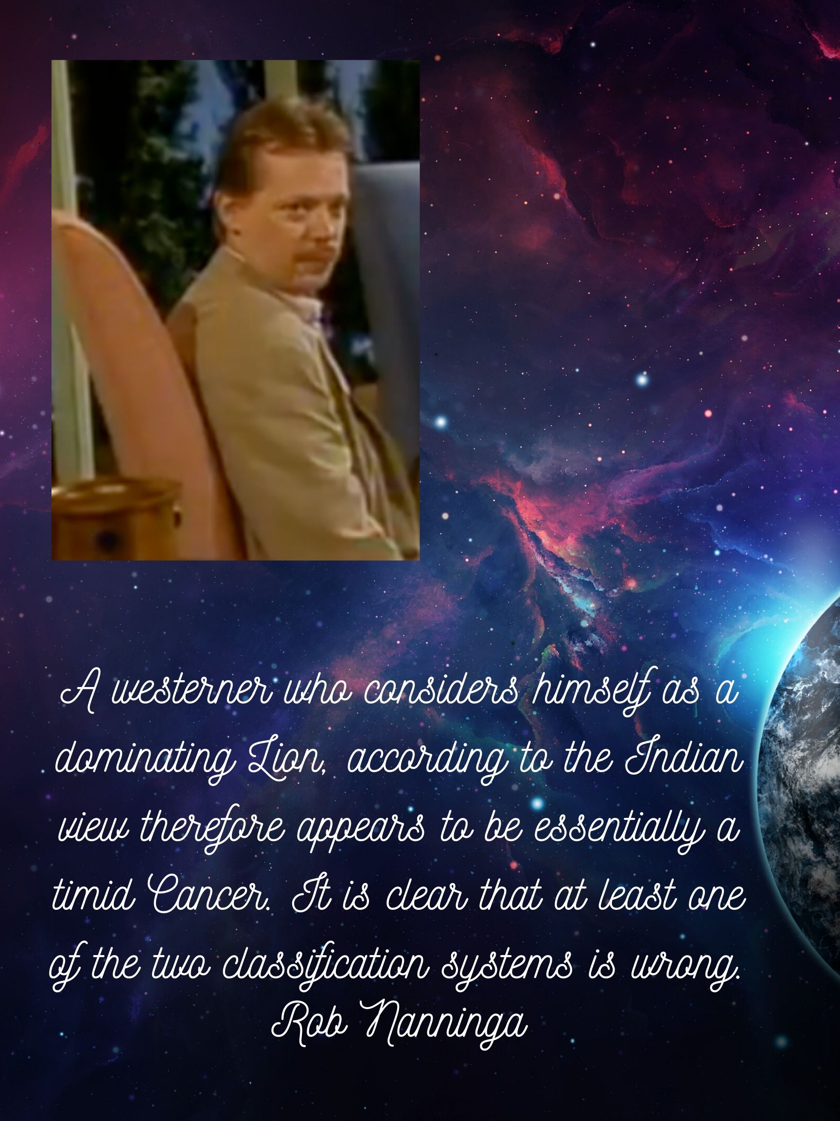 Rob Nanninga quote

A westerner who considers himself as a dominating Lion, according to the Indian view therefore appears to be essentially a timid Cancer. It is clear that at least one of the two classification systems is wrong. 
Rob Nanninga