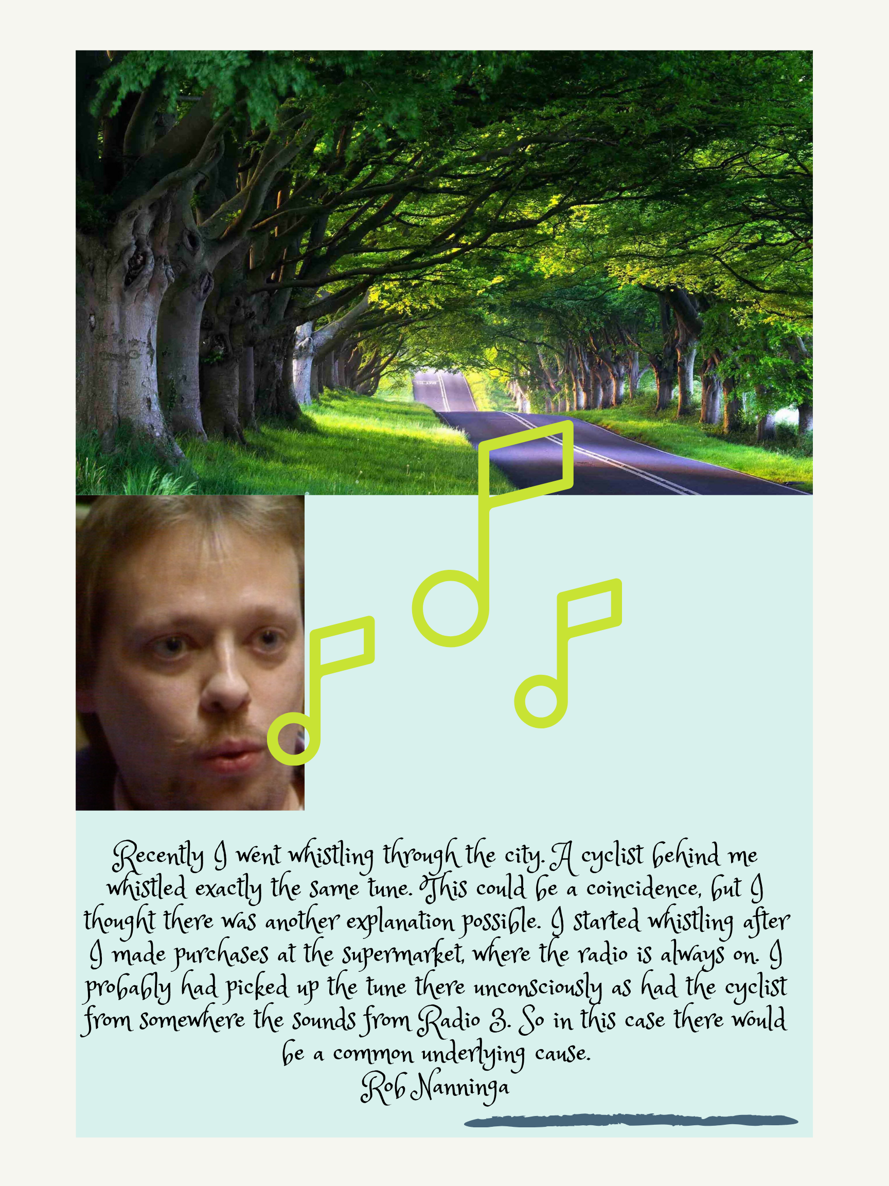 Rob Nanninga quote

Recently I went whistling through the city. A cyclist behind me whistled exactly the same tune. This could be a coincidence, but I thought there was another explanation possible. I started whistling after I made purchases at the supermarket, where the radio is always on. I probably had picked up the tune there unconsciously as had the cyclist from somewhere the sounds from Radio 3. So in this case there would be a common underlying cause.
Rob Nanninga
