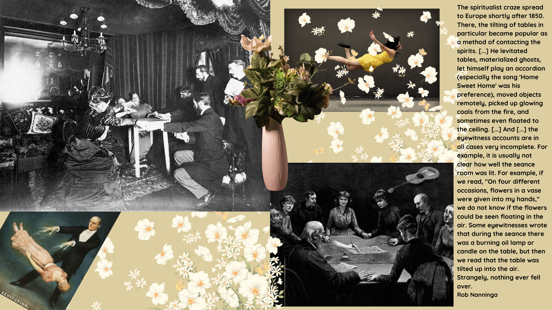 Rob Nanninga quote
The spiritualist craze spread to Europe shortly after 1850. There, the tilting of tables in particular became popular as a method of contacting the spirits. [...] He levitated tables, materialized ghosts, let himself play an accordion (especially the song 'Home Sweet Home' was his preference), moved objects remotely, picked up glowing coals from the fire, and sometimes even floated to the ceiling. [...] And [...] the eyewitness accounts are in all cases very incomplete. For example, it is usually not clear how well the seance room was lit. For example, if we read, "On four different occasions, flowers in a vase were given into my hands," we do not know if the flowers could be seen floating in the air. Some eyewitnesses wrote that during the seance there was a burning oil lamp or candle on the table, but then we read that the table was tilted up into the air. Strangely, nothing ever fell over.
Rob Nanninga