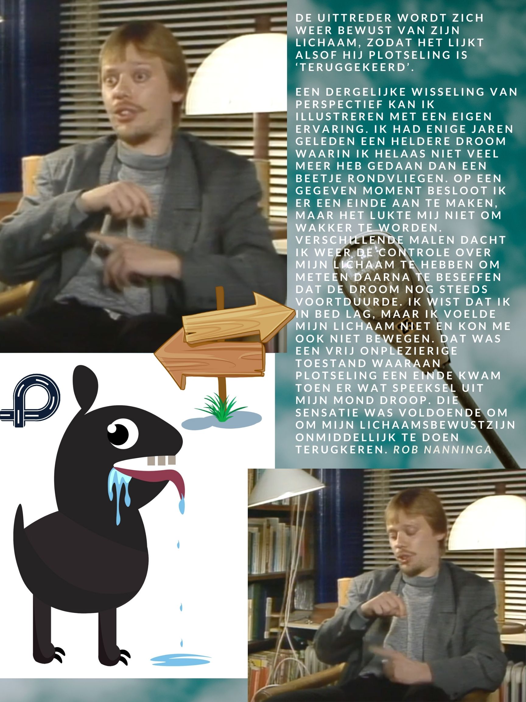 Rob Nanninga quote: 
De uittreder wordt zich weer bewust van zijn lichaam, zodat het lijkt alsof hij plotseling is ‘teruggekeerd’. Een dergelijke wisseling van perspectief kan ik illustreren met een eigen ervaring. Ik had enige jaren geleden een heldere droom waarin ik helaas niet veel meer heb gedaan dan een beetje rondvliegen. Op een gegeven moment besloot ik er een einde aan te maken, maar het lukte mij niet om wakker te worden. Verschillende malen dacht ik weer de controle over mijn lichaam te hebben om meteen daarna te beseffen dat de droom nog steeds voortduurde. Ik wist dat ik in bed lag, maar ik voelde mijn lichaam niet en kon me ook niet bewegen. Dat was een vrij onplezierige toestand waaraan plotseling een einde kwam toen er wat speeksel uit mijn mond droop. Die sensatie was voldoende om mijn lichaamsbewustzijn onmiddellijk te doen terugkeren.
Rob Nanninga